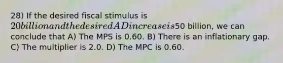 28) If the desired fiscal stimulus is 20 billion and the desired AD increase is50 billion, we can conclude that A) The MPS is 0.60. B) There is an inflationary gap. C) The multiplier is 2.0. D) The MPC is 0.60.