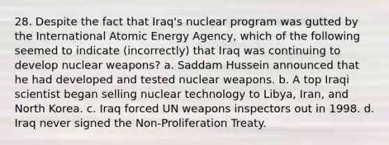 28. Despite the fact that Iraq's nuclear program was gutted by the International Atomic Energy Agency, which of the following seemed to indicate (incorrectly) that Iraq was continuing to develop nuclear weapons? a. Saddam Hussein announced that he had developed and tested nuclear weapons. b. A top Iraqi scientist began selling nuclear technology to Libya, Iran, and North Korea. c. Iraq forced UN weapons inspectors out in 1998. d. Iraq never signed the Non-Proliferation Treaty.