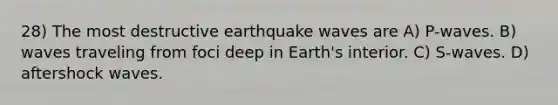 28) The most destructive earthquake waves are A) P-waves. B) waves traveling from foci deep in Earth's interior. C) S-waves. D) aftershock waves.