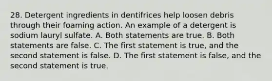 28. Detergent ingredients in dentifrices help loosen debris through their foaming action. An example of a detergent is sodium lauryl sulfate. A. Both statements are true. B. Both statements are false. C. The first statement is true, and the second statement is false. D. The first statement is false, and the second statement is true.