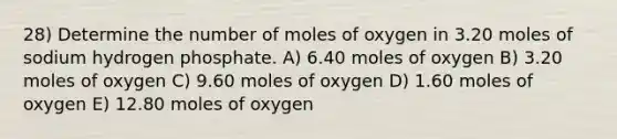 28) Determine the number of moles of oxygen in 3.20 moles of sodium hydrogen phosphate. A) 6.40 moles of oxygen B) 3.20 moles of oxygen C) 9.60 moles of oxygen D) 1.60 moles of oxygen E) 12.80 moles of oxygen