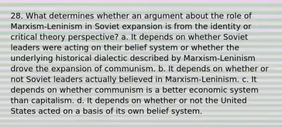 28. What determines whether an argument about the role of Marxism-Leninism in Soviet expansion is from the identity or critical theory perspective? a. It depends on whether Soviet leaders were acting on their belief system or whether the underlying historical dialectic described by Marxism-Leninism drove the expansion of communism. b. It depends on whether or not Soviet leaders actually believed in Marxism-Leninism. c. It depends on whether communism is a better economic system than capitalism. d. It depends on whether or not the United States acted on a basis of its own belief system.