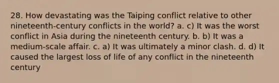 28. How devastating was the Taiping conflict relative to other nineteenth-century conflicts in the world? a. c) It was the worst conflict in Asia during the nineteenth century. b. b) It was a medium-scale affair. c. a) It was ultimately a minor clash. d. d) It caused the largest loss of life of any conflict in the nineteenth century