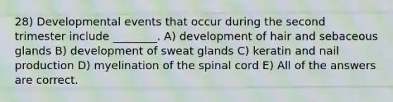 28) Developmental events that occur during the second trimester include ________. A) development of hair and sebaceous glands B) development of sweat glands C) keratin and nail production D) myelination of <a href='https://www.questionai.com/knowledge/kkAfzcJHuZ-the-spinal-cord' class='anchor-knowledge'>the spinal cord</a> E) All of the answers are correct.