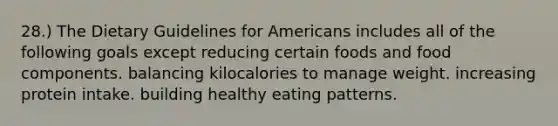 28.) The Dietary Guidelines for Americans includes all of the following goals except reducing certain foods and food components. balancing kilocalories to manage weight. increasing protein intake. building healthy eating patterns.