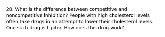 28. What is the difference between competitive and noncompetitive inhibition? People with high cholesterol levels often take drugs in an attempt to lower their cholesterol levels. One such drug is Lipitor. How does this drug work?