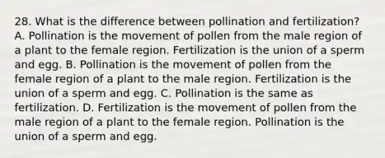 28. What is the difference between pollination and fertilization? A. Pollination is the movement of pollen from the male region of a plant to the female region. Fertilization is the union of a sperm and egg. B. Pollination is the movement of pollen from the female region of a plant to the male region. Fertilization is the union of a sperm and egg. C. Pollination is the same as fertilization. D. Fertilization is the movement of pollen from the male region of a plant to the female region. Pollination is the union of a sperm and egg.