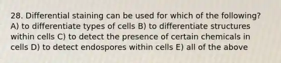 28. Differential staining can be used for which of the following? A) to differentiate types of cells B) to differentiate structures within cells C) to detect the presence of certain chemicals in cells D) to detect endospores within cells E) all of the above