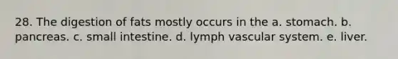 28. The digestion of fats mostly occurs in the a. stomach. b. pancreas. c. small intestine. d. lymph vascular system. e. liver.