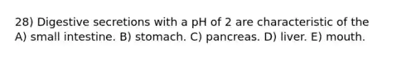 28) Digestive secretions with a pH of 2 are characteristic of the A) small intestine. B) stomach. C) pancreas. D) liver. E) mouth.