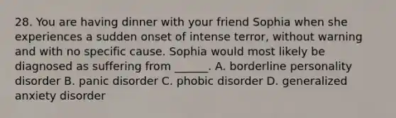 28. You are having dinner with your friend Sophia when she experiences a sudden onset of intense terror, without warning and with no specific cause. Sophia would most likely be diagnosed as suffering from ______. A. borderline personality disorder B. panic disorder C. phobic disorder D. generalized anxiety disorder