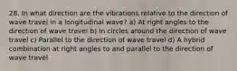 28. In what direction are the vibrations relative to the direction of wave travel in a longitudinal wave? a) At right angles to the direction of wave travel b) In circles around the direction of wave travel c) Parallel to the direction of wave travel d) A hybrid combination at right angles to and parallel to the direction of wave travel