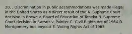 28. . Discrimination in public accommodations was made illegal in the United States as a direct result of the A. Supreme Court decision in Brown v. Board of Education of Topeka B. Supreme Court decision in Sweatt v. Painter C. Civil Rights Act of 1964 D. Montgomery bus boycott E. Voting Rights Act of 1965