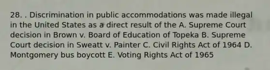 28. . Discrimination in public accommodations was made illegal in the United States as a direct result of the A. Supreme Court decision in Brown v. Board of Education of Topeka B. Supreme Court decision in Sweatt v. Painter C. Civil Rights Act of 1964 D. Montgomery bus boycott E. Voting Rights Act of 1965