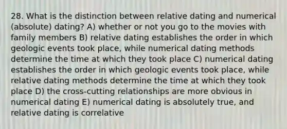 28. What is the distinction between relative dating and numerical (absolute) dating? A) whether or not you go to the movies with family members B) relative dating establishes the order in which geologic events took place, while numerical dating methods determine the time at which they took place C) numerical dating establishes the order in which geologic events took place, while relative dating methods determine the time at which they took place D) the cross-cutting relationships are more obvious in numerical dating E) numerical dating is absolutely true, and relative dating is correlative