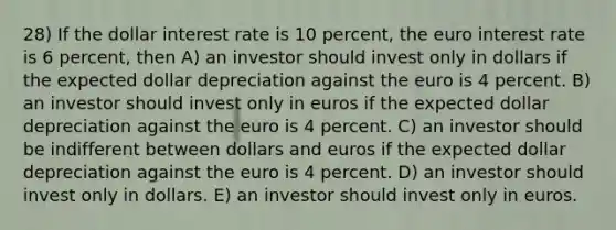 28) If the dollar interest rate is 10 percent, the euro interest rate is 6 percent, then A) an investor should invest only in dollars if the expected dollar depreciation against the euro is 4 percent. B) an investor should invest only in euros if the expected dollar depreciation against the euro is 4 percent. C) an investor should be indifferent between dollars and euros if the expected dollar depreciation against the euro is 4 percent. D) an investor should invest only in dollars. E) an investor should invest only in euros.