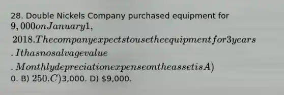 28. Double Nickels Company purchased equipment for 9,000 on January 1, 2018. The company expects to use the equipment for 3 years. It has no salvage value. Monthly depreciation expense on the asset is A)0. B) 250. C)3,000. D) 9,000.