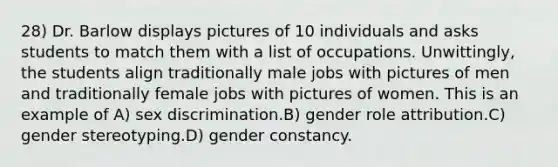 28) Dr. Barlow displays pictures of 10 individuals and asks students to match them with a list of occupations. Unwittingly, the students align traditionally male jobs with pictures of men and traditionally female jobs with pictures of women. This is an example of A) sex discrimination.B) gender role attribution.C) gender stereotyping.D) gender constancy.