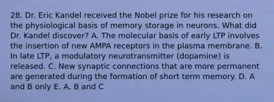 28. Dr. Eric Kandel received the Nobel prize for his research on the physiological basis of memory storage in neurons. What did Dr. Kandel discover? A. The molecular basis of early LTP involves the insertion of new AMPA receptors in the plasma membrane. B. In late LTP, a modulatory neurotransmitter (dopamine) is released. C. New synaptic connections that are more permanent are generated during the formation of short term memory. D. A and B only E. A, B and C