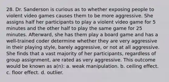 28. Dr. Sanderson is curious as to whether exposing people to violent video games causes them to be more aggressive. She assigns half her participants to play a violent video game for 5 minutes and the other half to play the same game for 25 minutes. Afterward, she has them play a board game and has a well-trained coder determine whether they are very aggressive in their playing style, barely aggressive, or not at all aggressive. She finds that a vast majority of her participants, regardless of group assignment, are rated as very aggressive. This outcome would be known as a(n): a. weak manipulation. b. ceiling effect. c. floor effect. d. outlier.