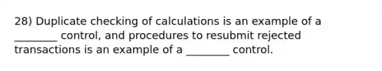 28) Duplicate checking of calculations is an example of a ________ control, and procedures to resubmit rejected transactions is an example of a ________ control.