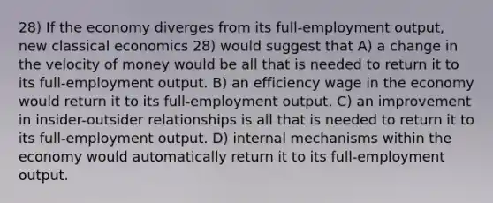 28) If the economy diverges from its full-employment output, new classical economics 28) would suggest that A) a change in the velocity of money would be all that is needed to return it to its full-employment output. B) an efficiency wage in the economy would return it to its full-employment output. C) an improvement in insider-outsider relationships is all that is needed to return it to its full-employment output. D) internal mechanisms within the economy would automatically return it to its full-employment output.