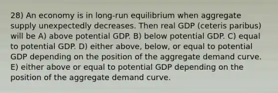 28) An economy is in long-run equilibrium when aggregate supply unexpectedly decreases. Then real GDP (ceteris paribus) will be A) above potential GDP. B) below potential GDP. C) equal to potential GDP. D) either above, below, or equal to potential GDP depending on the position of the aggregate demand curve. E) either above or equal to potential GDP depending on the position of the aggregate demand curve.