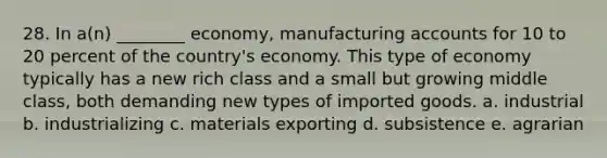 28. In a(n) ________ economy, manufacturing accounts for 10 to 20 percent of the country's economy. This type of economy typically has a new rich class and a small but growing middle class, both demanding new types of imported goods. a. industrial b. industrializing c. materials exporting d. subsistence e. agrarian