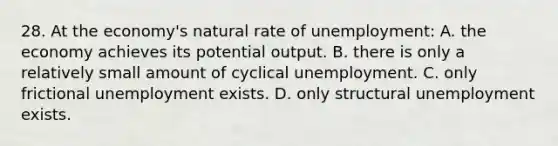 28. At the economy's natural rate of unemployment: A. the economy achieves its potential output. B. there is only a relatively small amount of cyclical unemployment. C. only frictional unemployment exists. D. only structural unemployment exists.