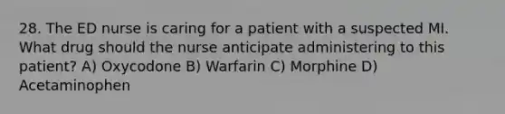 28. The ED nurse is caring for a patient with a suspected MI. What drug should the nurse anticipate administering to this patient? A) Oxycodone B) Warfarin C) Morphine D) Acetaminophen