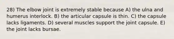 28) The elbow joint is extremely stable because A) the ulna and humerus interlock. B) the articular capsule is thin. C) the capsule lacks ligaments. D) several muscles support the joint capsule. E) the joint lacks bursae.