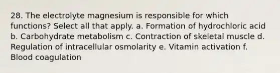 28. The electrolyte magnesium is responsible for which functions? Select all that apply. a. Formation of hydrochloric acid b. Carbohydrate metabolism c. Contraction of skeletal muscle d. Regulation of intracellular osmolarity e. Vitamin activation f. Blood coagulation