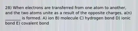 28) When electrons are transferred from one atom to another, and the two atoms unite as a result of the opposite charges, a(n) ________ is formed. A) ion B) molecule C) hydrogen bond D) ionic bond E) covalent bond