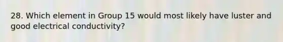 28. Which element in Group 15 would most likely have luster and good electrical conductivity?