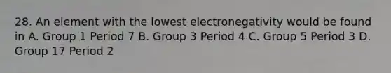 28. An element with the lowest electronegativity would be found in A. Group 1 Period 7 B. Group 3 Period 4 C. Group 5 Period 3 D. Group 17 Period 2