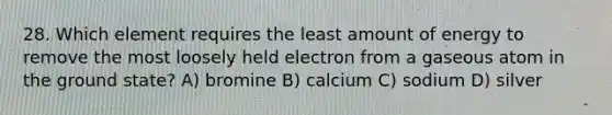 28. Which element requires the least amount of energy to remove the most loosely held electron from a gaseous atom in the ground state? A) bromine B) calcium C) sodium D) silver