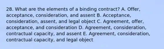 28. What are the elements of a binding contract? A. Offer, acceptance, consideration, and assent B. Acceptance, consideration, assent, and legal object C. Agreement, offer, acceptance, and consideration D. Agreement, consideration, contractual capacity, and assent E. Agreement, consideration, contractual capacity, and legal object