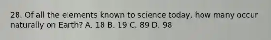 28. Of all the elements known to science today, how many occur naturally on Earth? A. 18 B. 19 C. 89 D. 98