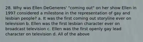 28. Why was Ellen DeGeneres' "coming out" on her show Ellen in 1997 considered a milestone in the representation of gay and lesbian people? a. It was the first coming out storyline ever on television b. Ellen was the first lesbian character ever on broadcast television c. Ellen was the first openly gay lead character on television d. All of the above