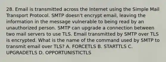 28. Email is transmitted across the Internet using the Simple Mail Transport Protocol. SMTP doesn't encrypt email, leaving the information in the message vulnerable to being read by an unauthorized person. SMTP can upgrade a connection between two mail servers to use TLS. Email transmitted by SMTP over TLS is encrypted. What is the name of the command used by SMTP to transmit email over TLS? A. FORCETLS B. STARTTLS C. UPGRADETLS D. OPPORTUNISTICTLS