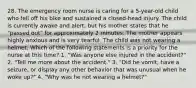 28. The emergency room nurse is caring for a 5-year-old child who fell off his bike and sustained a closed-head injury. The child is currently awake and alert, but his mother states that he "passed out" for approximately 2 minutes. The mother appears highly anxious and is very tearful. The child was not wearing a helmet. Which of the following statements is a priority for the nurse at this time? 1. "Was anyone else injured in the accident?" 2. "Tell me more about the accident." 3. "Did he vomit, have a seizure, or display any other behavior that was unusual when he woke up?" 4. "Why was he not wearing a helmet?"