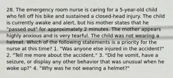 28. The emergency room nurse is caring for a 5-year-old child who fell off his bike and sustained a closed-head injury. The child is currently awake and alert, but his mother states that he "passed out" for approximately 2 minutes. The mother appears highly anxious and is very tearful. The child was not wearing a helmet. Which of the following statements is a priority for the nurse at this time? 1. "Was anyone else injured in the accident?" 2. "Tell me more about the accident." 3. "Did he vomit, have a seizure, or display any other behavior that was unusual when he woke up?" 4. "Why was he not wearing a helmet?"