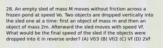 28. An empty sled of mass M moves without friction across a frozen pond at speed Vo. Two objects are dropped vertically into the sled one at a time: first an object of mass m and then an object of mass 2m. Afterward the sled moves with speed Vf. What would be the final speed of the sled if the objects were dropped into it in reverse order? (A) Vf/3 (B) Vf/2 (C) Vf (D) 2Vf