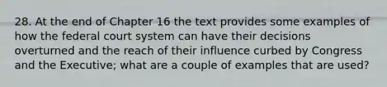 28. At the end of Chapter 16 the text provides some examples of how the federal court system can have their decisions overturned and the reach of their influence curbed by Congress and the Executive; what are a couple of examples that are used?