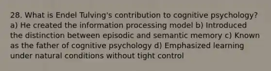 28. What is Endel Tulving's contribution to cognitive psychology? a) He created the information processing model b) Introduced the distinction between episodic and semantic memory c) Known as the father of cognitive psychology d) Emphasized learning under natural conditions without tight control