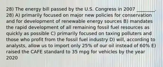 28) The energy bill passed by the U.S. Congress in 2007 ________. 28) A) primarily focused on major new policies for conservation and for development of renewable energy sources B) mandates the rapid development of all remaining fossil fuel resources as quickly as possible C) primarily focused on taxing polluters and those who profit from the fossil fuel industry D) will, according to analysts, allow us to import only 25% of our oil instead of 60% E) raised the CAFE standard to 35 mpg for vehicles by the year 2020