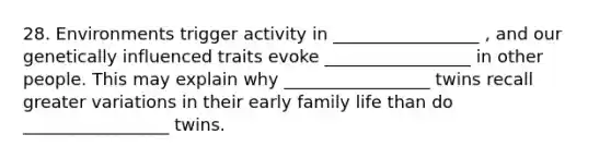 28. Environments trigger activity in _________________ , and our genetically influenced traits evoke _________________ in other people. This may explain why _________________ twins recall greater variations in their early family life than do _________________ twins.