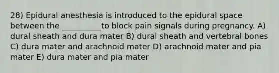 28) Epidural anesthesia is introduced to the epidural space between the __________to block pain signals during pregnancy. A) dural sheath and dura mater B) dural sheath and vertebral bones C) dura mater and arachnoid mater D) arachnoid mater and pia mater E) dura mater and pia mater