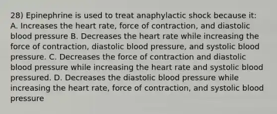 28) Epinephrine is used to treat anaphylactic shock because it: A. Increases the heart rate, force of contraction, and diastolic blood pressure B. Decreases the heart rate while increasing the force of contraction, diastolic blood pressure, and systolic blood pressure. C. Decreases the force of contraction and diastolic blood pressure while increasing the heart rate and systolic blood pressured. D. Decreases the diastolic blood pressure while increasing the heart rate, force of contraction, and systolic blood pressure