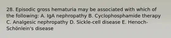 28. Episodic gross hematuria may be associated with which of the following: A. IgA nephropathy B. Cyclophosphamide therapy C. Analgesic nephropathy D. Sickle-cell disease E. Henoch-Schönlein's disease